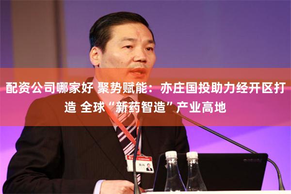 配资公司哪家好 聚势赋能：亦庄国投助力经开区打造 全球“新药智造”产业高地