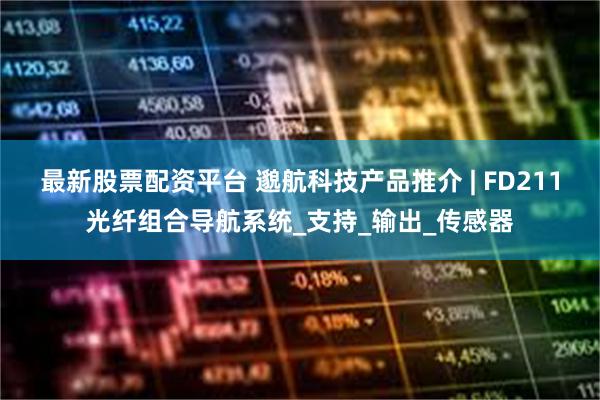最新股票配资平台 邈航科技产品推介 | FD211光纤组合导航系统_支持_输出_传感器