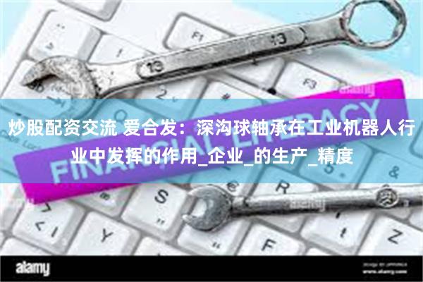 炒股配资交流 爱合发：深沟球轴承在工业机器人行业中发挥的作用_企业_的生产_精度