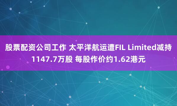 股票配资公司工作 太平洋航运遭FIL Limited减持1147.7万股 每股作价约1.62港元