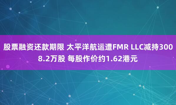 股票融资还款期限 太平洋航运遭FMR LLC减持3008.2万股 每股作价约1.62港元