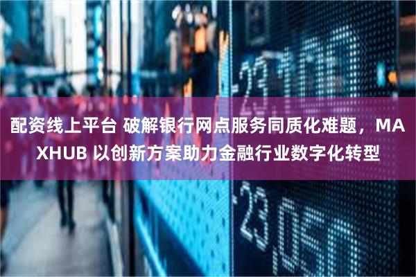 配资线上平台 破解银行网点服务同质化难题，MAXHUB 以创新方案助力金融行业数字化转型