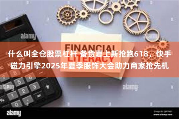 什么叫全仓股票杠杆 备货夏上新抢跑618，快手磁力引擎2025年夏季服饰大会助力商家抢先机