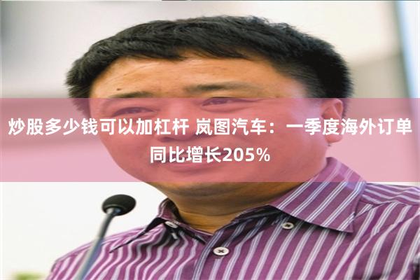 炒股多少钱可以加杠杆 岚图汽车：一季度海外订单同比增长205%