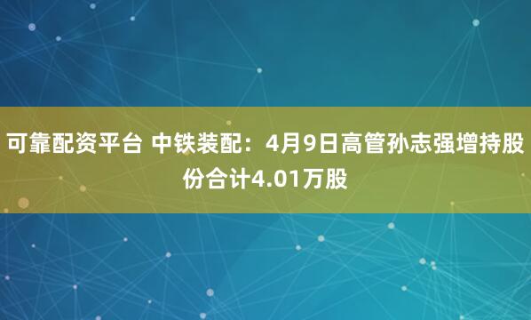 可靠配资平台 中铁装配：4月9日高管孙志强增持股份合计4.01万股