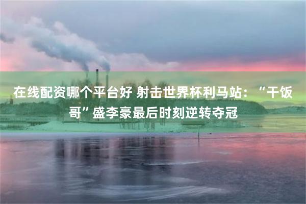 在线配资哪个平台好 射击世界杯利马站：“干饭哥”盛李豪最后时刻逆转夺冠