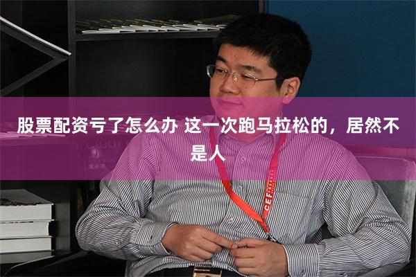 股票配资亏了怎么办 这一次跑马拉松的，居然不是人