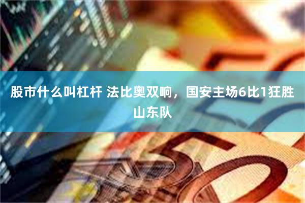 股市什么叫杠杆 法比奥双响，国安主场6比1狂胜山东队
