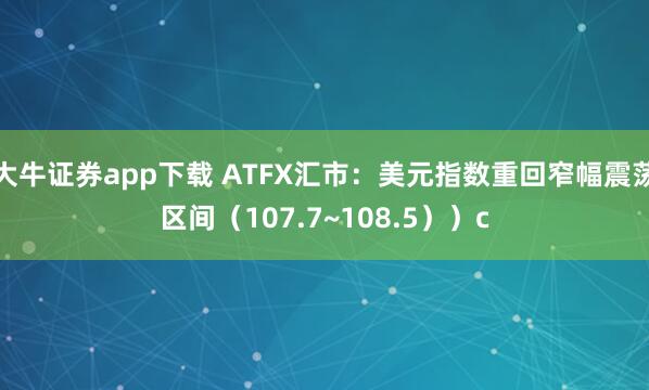 大牛证券app下载 ATFX汇市：美元指数重回窄幅震荡区间（107.7~108.5））c