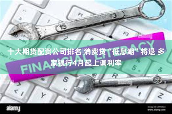 十大期货配资公司排名 消费贷“低息潮”将退 多家银行4月起上调利率