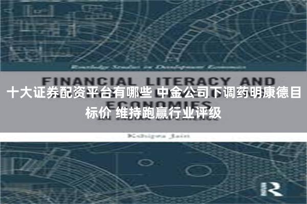 十大证券配资平台有哪些 中金公司下调药明康德目标价 维持跑赢行业评级