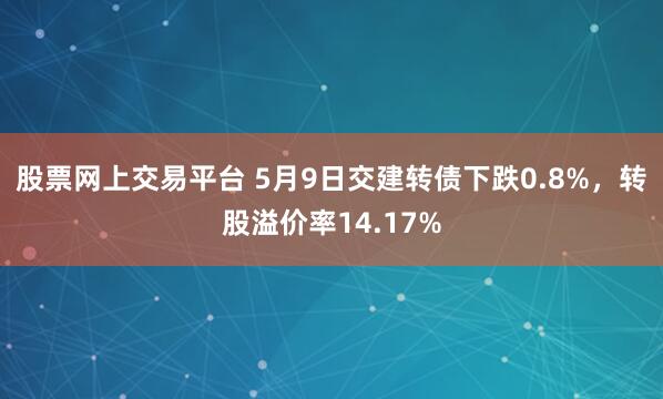 股票网上交易平台 5月9日交建转债下跌0.8%，转股溢价率14.17%