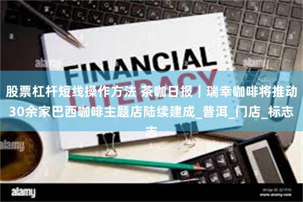 股票杠杆短线操作方法 茶咖日报｜瑞幸咖啡将推动30余家巴西咖啡主题店陆续建成_普洱_门店_标志