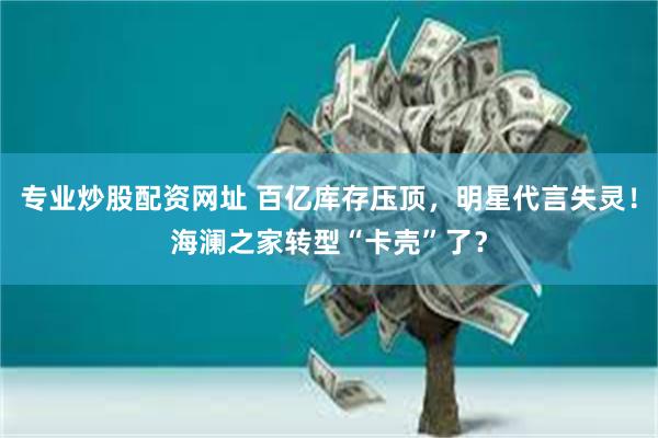 专业炒股配资网址 百亿库存压顶，明星代言失灵！海澜之家转型“卡壳”了？