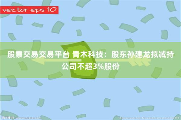 股票交易交易平台 青木科技：股东孙建龙拟减持公司不超3%股份