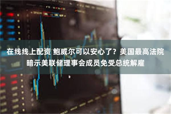在线线上配资 鲍威尔可以安心了？美国最高法院暗示美联储理事会成员免受总统解雇