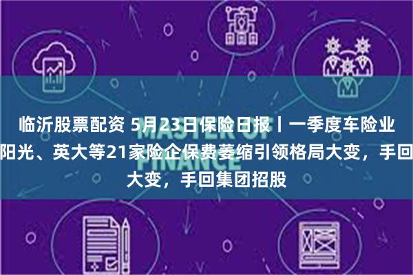 临沂股票配资 5月23日保险日报丨一季度车险业绩出炉，阳光、英大等21家险企保费萎缩引领格局大变，手回集团招股