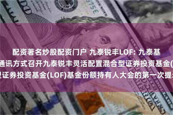 配资著名炒股配资门户 九泰锐丰LOF: 九泰基金管理有限公司关于以通讯方式召开九泰锐丰灵活配置混合型证券投资基金(LOF)基金份额持有人大会的第一次提示性公告
