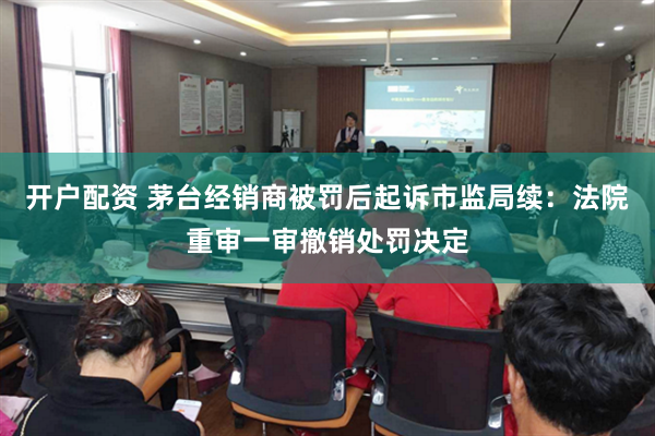 开户配资 茅台经销商被罚后起诉市监局续：法院重审一审撤销处罚决定