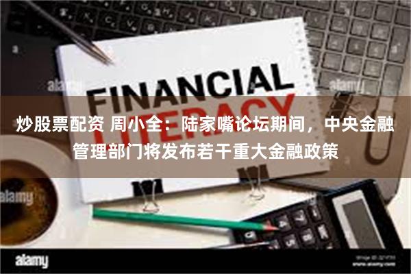 炒股票配资 周小全：陆家嘴论坛期间，中央金融管理部门将发布若干重大金融政策