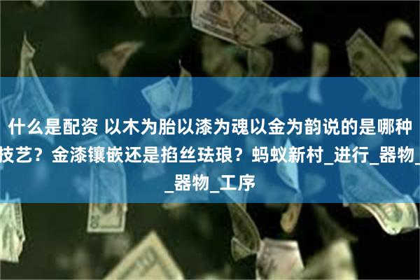 什么是配资 以木为胎以漆为魂以金为韵说的是哪种非遗技艺？金漆镶嵌还是掐丝珐琅？蚂蚁新村_进行_器物_工序