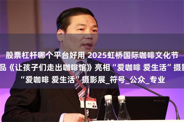股票杠杆哪个平台好用 2025虹桥国际咖啡文化节闭幕，金鑫YOYO作品《让孩子们走出咖啡馆》亮相“爱咖啡 爱生活”摄影展_符号_公众_专业
