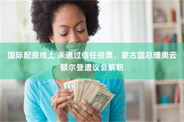 国际配资线上 未通过信任投票，蒙古国总理奥云额尔登遭议会解职