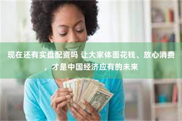 现在还有实盘配资吗 让大家体面花钱、放心消费，才是中国经济应有的未来