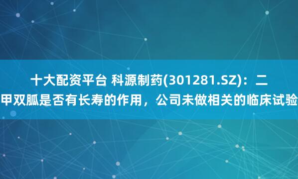十大配资平台 科源制药(301281.SZ)：二甲双胍是否有长寿的作用，公司未做相关的临床试验
