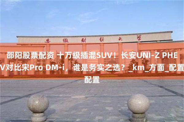 邵阳股票配资 十万级插混SUV！长安UNI-Z PHEV对比宋Pro DM-i，谁是务实之选？_km_方面_配置