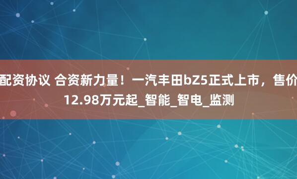 配资协议 合资新力量！一汽丰田bZ5正式上市，售价12.98万元起_智能_智电_监测