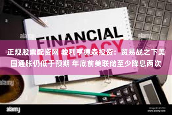 正规股票配资网 骏利亨德森投资：贸易战之下美国通胀仍低于预期 年底前美联储至少降息两次