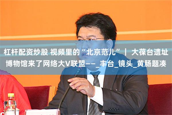 杠杆配资炒股 视频里的“北京范儿”｜ 大葆台遗址博物馆来了网络大V联盟——_丰台_镜头_黄肠题凑