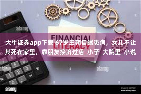 大牛证券app下载 67岁王朔自曝患病，女儿不让其死在家里，靠朋友接济过活_小子_大院里_小说