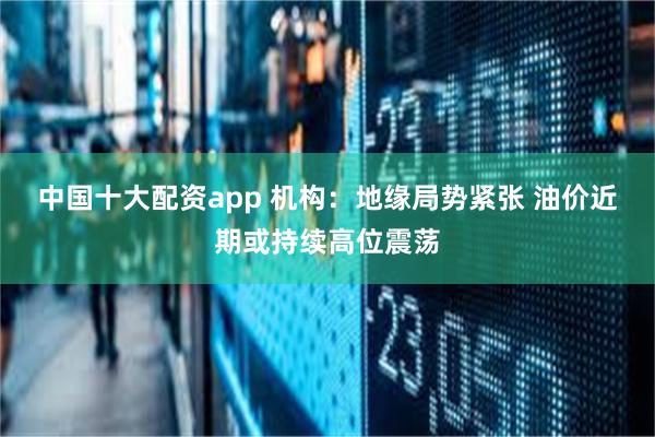 中国十大配资app 机构：地缘局势紧张 油价近期或持续高位震荡