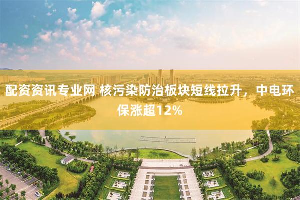 配资资讯专业网 核污染防治板块短线拉升，中电环保涨超12%