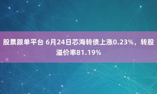 股票跟单平台 6月24日芯海转债上涨0.23%，转股溢价率81.19%