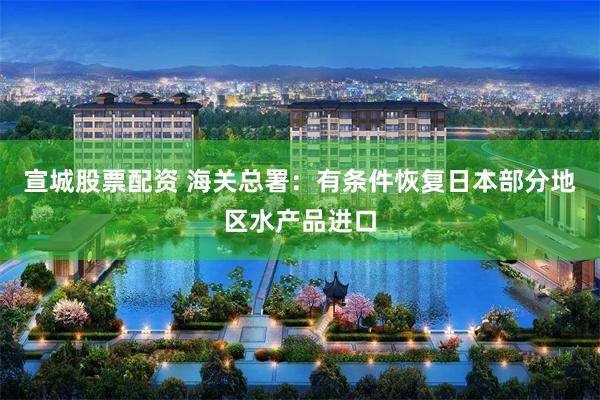 宣城股票配资 海关总署：有条件恢复日本部分地区水产品进口