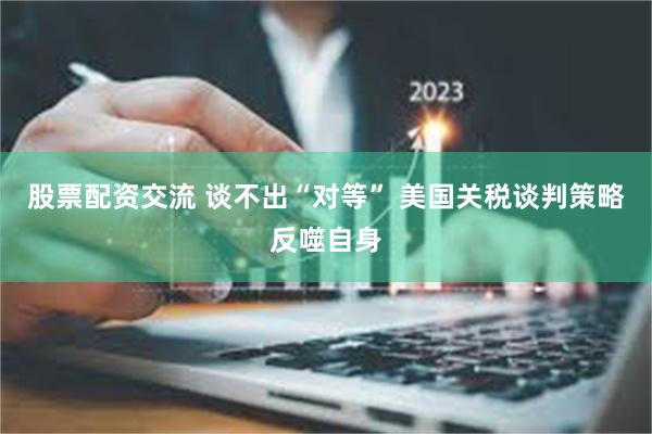 股票配资交流 谈不出“对等” 美国关税谈判策略反噬自身
