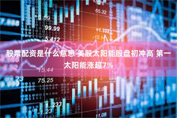 股票配资是什么意思 美股太阳能股盘初冲高 第一太阳能涨超7%