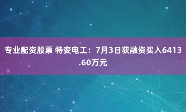 专业配资股票 特变电工：7月3日获融资买入6413.60万元