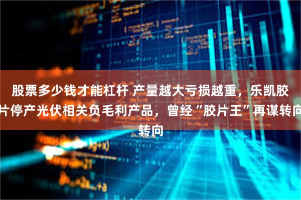 股票多少钱才能杠杆 产量越大亏损越重，乐凯胶片停产光伏相关负毛利产品，曾经“胶片王”再谋转向