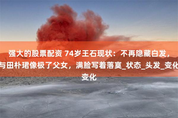 强大的股票配资 74岁王石现状：不再隐藏白发，与田朴珺像极了父女，满脸写着落寞_状态_头发_变化