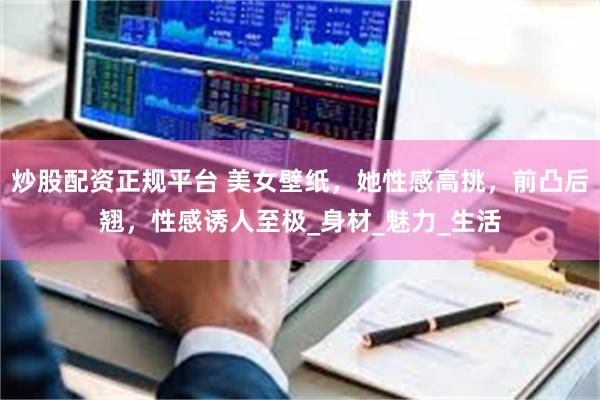 炒股配资正规平台 美女壁纸，她性感高挑，前凸后翘，性感诱人至极_身材_魅力_生活