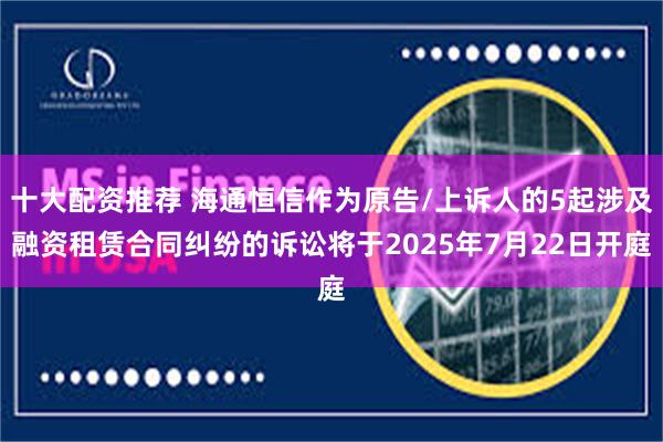 十大配资推荐 海通恒信作为原告/上诉人的5起涉及融资租赁合同纠纷的诉讼将于2025年7月22日开庭