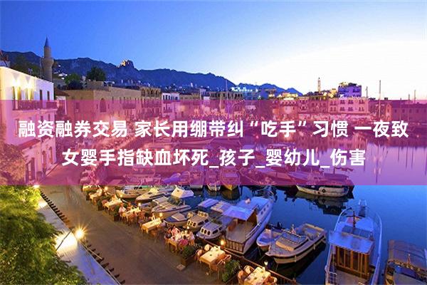 融资融券交易 家长用绷带纠“吃手”习惯 一夜致女婴手指缺血坏死_孩子_婴幼儿_伤害