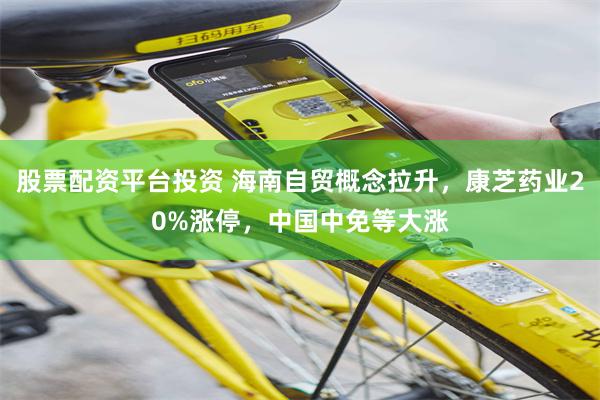 股票配资平台投资 海南自贸概念拉升，康芝药业20%涨停，中国中免等大涨