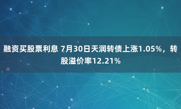 融资买股票利息 7月30日天润转债上涨1.05%，转股溢价率12.21%