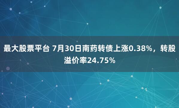 最大股票平台 7月30日南药转债上涨0.38%，转股溢价率24.75%