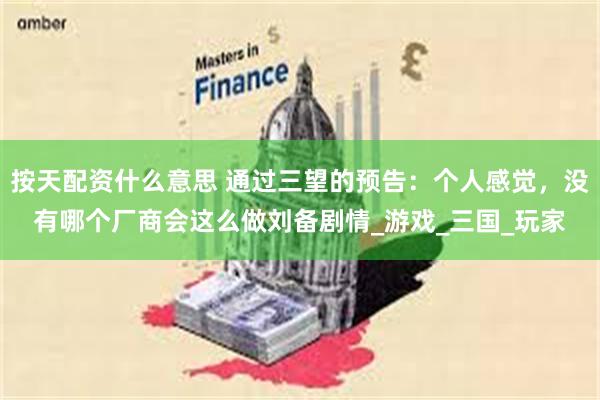 按天配资什么意思 通过三望的预告：个人感觉，没有哪个厂商会这么做刘备剧情_游戏_三国_玩家